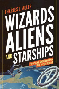 Title: Wizards, Aliens, and Starships: Physics and Math in Fantasy and Science Fiction, Author: Charles L. Adler