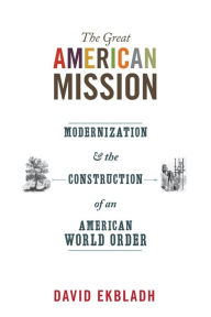 Title: The Great American Mission: Modernization and the Construction of an American World Order, Author: David Ekbladh