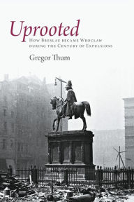 Title: Uprooted: How Breslau Became Wroclaw during the Century of Expulsions, Author: Gregor Thum