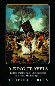 Title: A King Travels: Festive Traditions in Late Medieval and Early Modern Spain, Author: Teofilo F. Ruiz