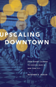 Title: Upscaling Downtown: From Bowery Saloons to Cocktail Bars in New York City, Author: Richard E. Ocejo