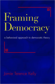 Title: Framing Democracy: A Behavioral Approach to Democratic Theory, Author: Jamie Terence Kelly