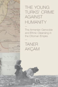 Title: The Young Turks' Crime against Humanity: The Armenian Genocide and Ethnic Cleansing in the Ottoman Empire, Author: Taner Akçam