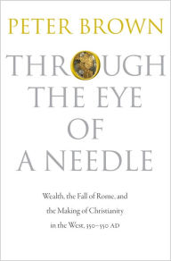 Title: Through the Eye of a Needle : Wealth, the Fall of Rome, and the Making of Christianity in the West, 350-550 Ad, Author: Peter Brown