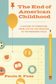 Title: The End of American Childhood: A History of Parenting from Life on the Frontier to the Managed Child, Author: Paula S. Fass