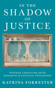 Title: In the Shadow of Justice: Postwar Liberalism and the Remaking of Political Philosophy, Author: Katrina Forrester