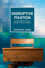 Title: Disruptive Fixation: School Reform and the Pitfalls of Techno-Idealism, Author: Christo Sims