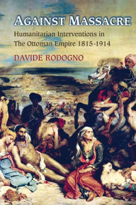 Title: Against Massacre: Humanitarian Interventions in the Ottoman Empire, 1815-1914, Author: Davide Rodogno