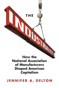 Title: The Industrialists: How the National Association of Manufacturers Shaped American Capitalism, Author: Jennifer A. Delton