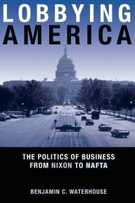 Title: Lobbying America: The Politics of Business from Nixon to NAFTA, Author: Benjamin C. Waterhouse