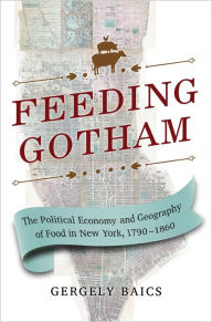 Title: Feeding Gotham: The Political Economy and Geography of Food in New York, 1790-1860, Author: Gergely Baics