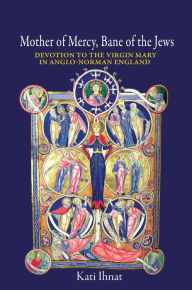 Title: Mother of Mercy, Bane of the Jews: Devotion to the Virgin Mary in Anglo-Norman England, Author: Kati Ihnat