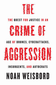 Title: The Crime of Aggression: The Quest for Justice in an Age of Drones, Cyberattacks, Insurgents, and Autocrats, Author: Noah Weisbord