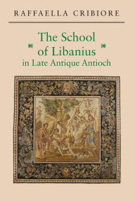Title: The School of Libanius in Late Antique Antioch, Author: Raffaella Cribiore