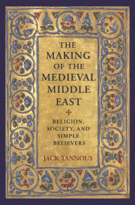 Title: The Making of the Medieval Middle East: Religion, Society, and Simple Believers, Author: Jack Tannous
