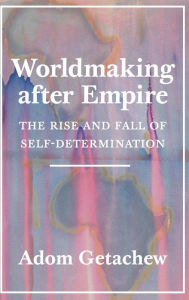 Title: Worldmaking after Empire: The Rise and Fall of Self-Determination, Author: Adom Getachew