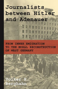 Title: Journalists between Hitler and Adenauer: From Inner Emigration to the Moral Reconstruction of West Germany, Author: Volker R. Berghahn