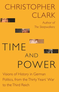 Title: Time and Power: Visions of History in German Politics, from the Thirty Years' War to the Third Reich, Author: Christopher Clark