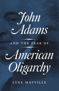 Title: John Adams and the Fear of American Oligarchy, Author: Luke Mayville