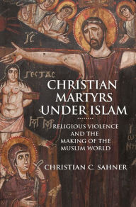 Title: Christian Martyrs under Islam: Religious Violence and the Making of the Muslim World, Author: Christian C. Sahner