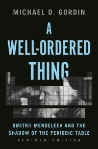 Title: A Well-Ordered Thing: Dmitrii Mendeleev and the Shadow of the Periodic Table, Revised Edition, Author: Michael D. Gordin