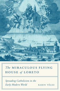 Title: The Miraculous Flying House of Loreto: Spreading Catholicism in the Early Modern World, Author: Karin Vélez