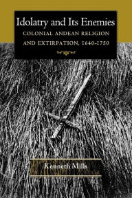 Title: Idolatry and Its Enemies: Colonial Andean Religion and Extirpation, 1640-1750, Author: Kenneth Mills