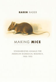 Title: Making Mice: Standardizing Animals for American Biomedical Research, 1900-1955, Author: Karen Rader