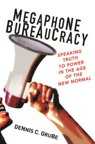 Title: Megaphone Bureaucracy: Speaking Truth to Power in the Age of the New Normal, Author: Dennis C. Grube