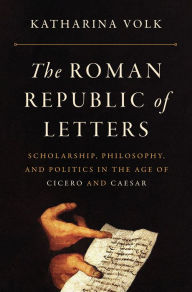 Title: The Roman Republic of Letters: Scholarship, Philosophy, and Politics in the Age of Cicero and Caesar, Author: Katharina Volk