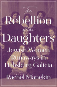 Title: The Rebellion of the Daughters: Jewish Women Runaways in Habsburg Galicia, Author: Rachel Manekin