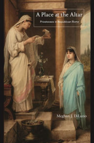 Title: A Place at the Altar: Priestesses in Republican Rome, Author: Meghan J. DiLuzio
