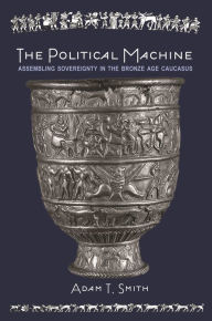 Title: The Political Machine: Assembling Sovereignty in the Bronze Age Caucasus, Author: Adam T. Smith