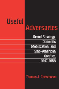 Title: Useful Adversaries: Grand Strategy, Domestic Mobilization, and Sino-American Conflict, 1947-1958, Author: Thomas J. Christensen