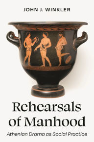 Title: Rehearsals of Manhood: Athenian Drama as Social Practice, Author: John J. Winkler