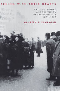 Title: Seeing with Their Hearts: Chicago Women and the Vision of the Good City, 1871-1933, Author: Maureen A. Flanagan