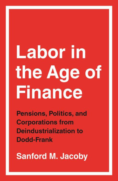 Labor the Age of Finance: Pensions, Politics, and Corporations from Deindustrialization to Dodd-Frank