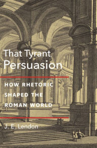 Title: That Tyrant, Persuasion: How Rhetoric Shaped the Roman World, Author: J. E. Lendon