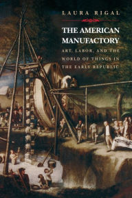 Title: The American Manufactory: Art, Labor, and the World of Things in the Early Republic, Author: Laura Rigal