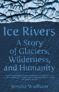 Title: Ice Rivers: A Story of Glaciers, Wilderness, and Humanity, Author: Jemma Wadham