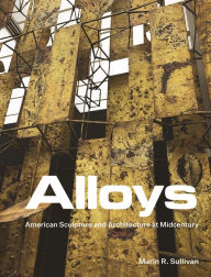 Title: Alloys: American Sculpture and Architecture at Midcentury, Author: Marin R. Sullivan