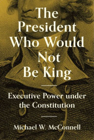Title: The President Who Would Not Be King: Executive Power under the Constitution, Author: Michael W. McConnell