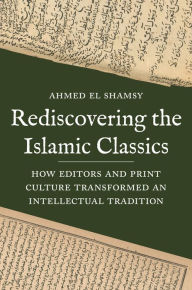 Title: Rediscovering the Islamic Classics: How Editors and Print Culture Transformed an Intellectual Tradition, Author: Ahmed El Shamsy