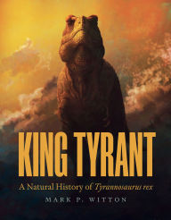 Title: King Tyrant: A Natural History of Tyrannosaurus rex, Author: Mark P. Witton