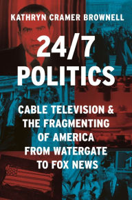 Title: 24/7 Politics: Cable Television and the Fragmenting of America from Watergate to Fox News, Author: Kathryn Cramer Brownell