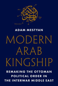 Title: Modern Arab Kingship: Remaking the Ottoman Political Order in the Interwar Middle East, Author: Adam Mestyan