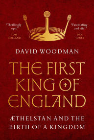 Title: The First King of England: Æthelstan and the Birth of a Kingdom, Author: David Woodman