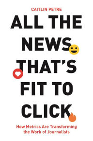 Title: All the News That's Fit to Click: How Metrics Are Transforming the Work of Journalists, Author: Caitlin Petre