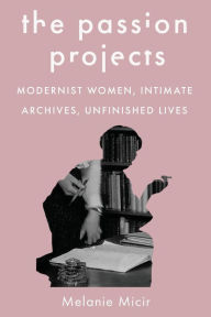 Title: The Passion Projects: Modernist Women, Intimate Archives, Unfinished Lives, Author: Melanie Micir