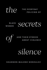 Title: The Secrets of Silence: The Everyday Policing of Black Women and Their Stories about Violence, Author: Shannon Malone Gonzalez